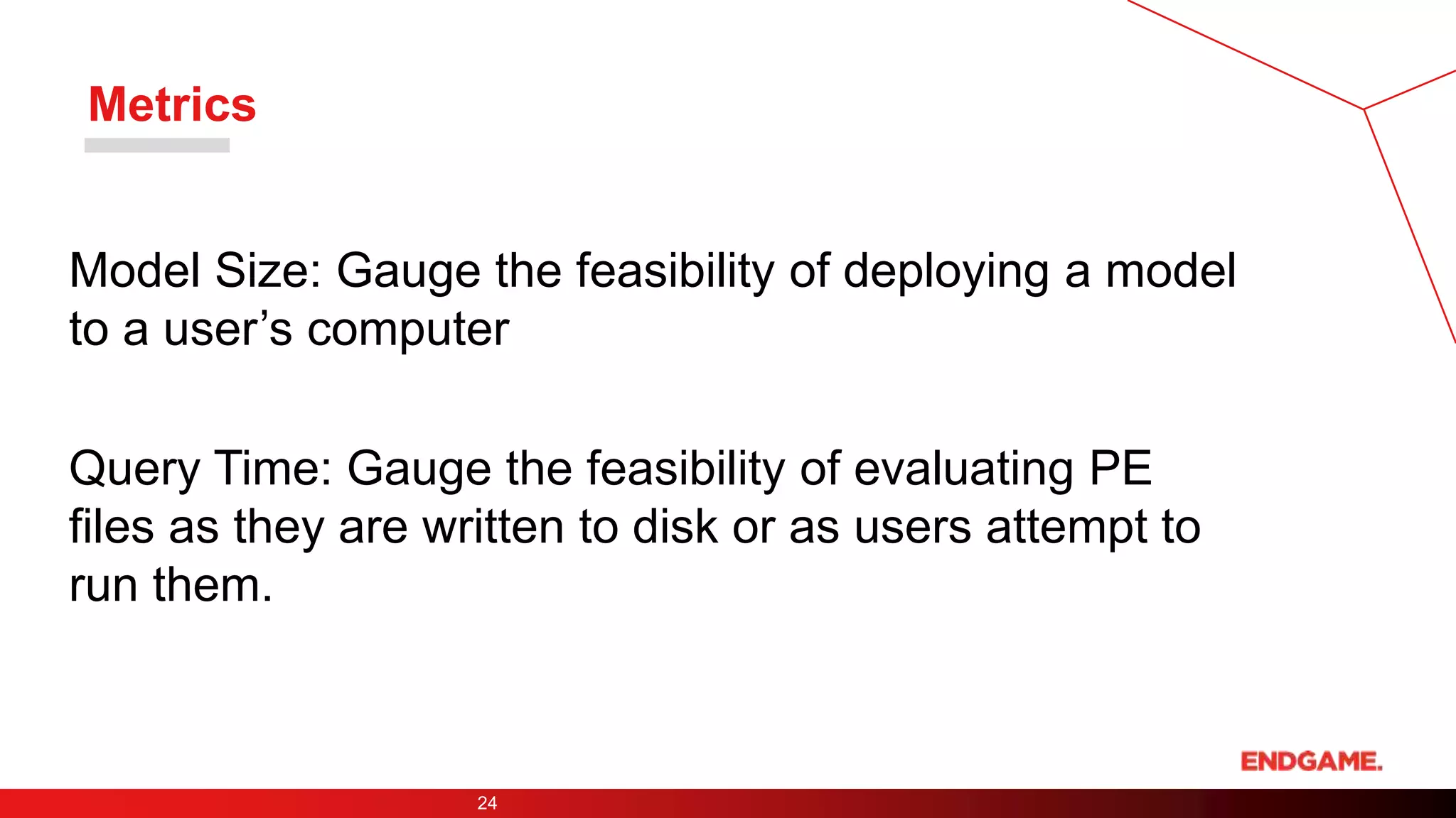 Metrics
Model Size: Gauge the feasibility of deploying a model
to a user’s computer
Query Time: Gauge the feasibility of evaluating PE
files as they are written to disk or as users attempt to
run them.
24
 