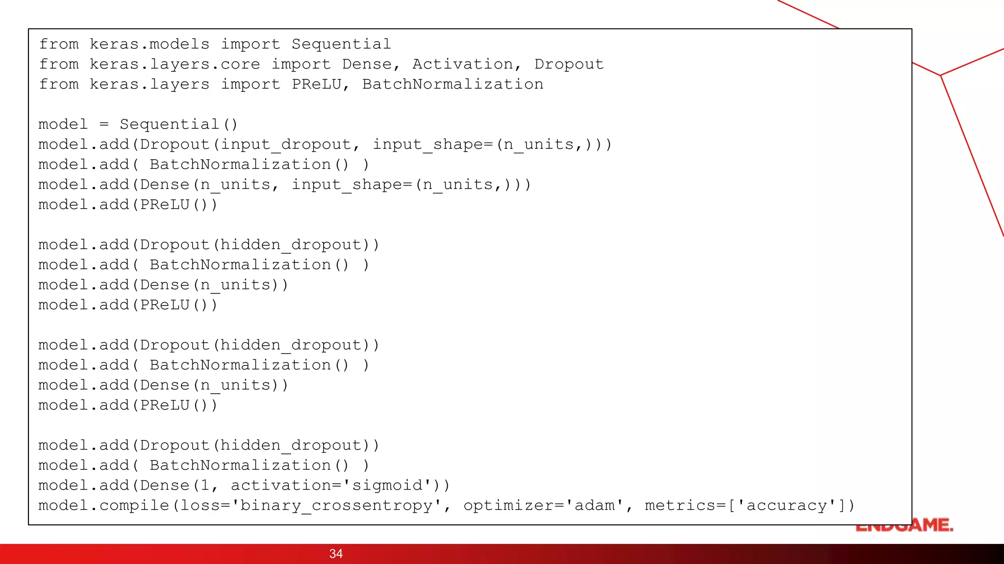 34
from keras.models import Sequential
from keras.layers.core import Dense, Activation, Dropout
from keras.layers import PReLU, BatchNormalization
model = Sequential()
model.add(Dropout(input_dropout, input_shape=(n_units,)))
model.add( BatchNormalization() )
model.add(Dense(n_units, input_shape=(n_units,)))
model.add(PReLU())
model.add(Dropout(hidden_dropout))
model.add( BatchNormalization() )
model.add(Dense(n_units))
model.add(PReLU())
model.add(Dropout(hidden_dropout))
model.add( BatchNormalization() )
model.add(Dense(n_units))
model.add(PReLU())
model.add(Dropout(hidden_dropout))
model.add( BatchNormalization() )
model.add(Dense(1, activation='sigmoid'))
model.compile(loss='binary_crossentropy', optimizer='adam', metrics=['accuracy'])
 