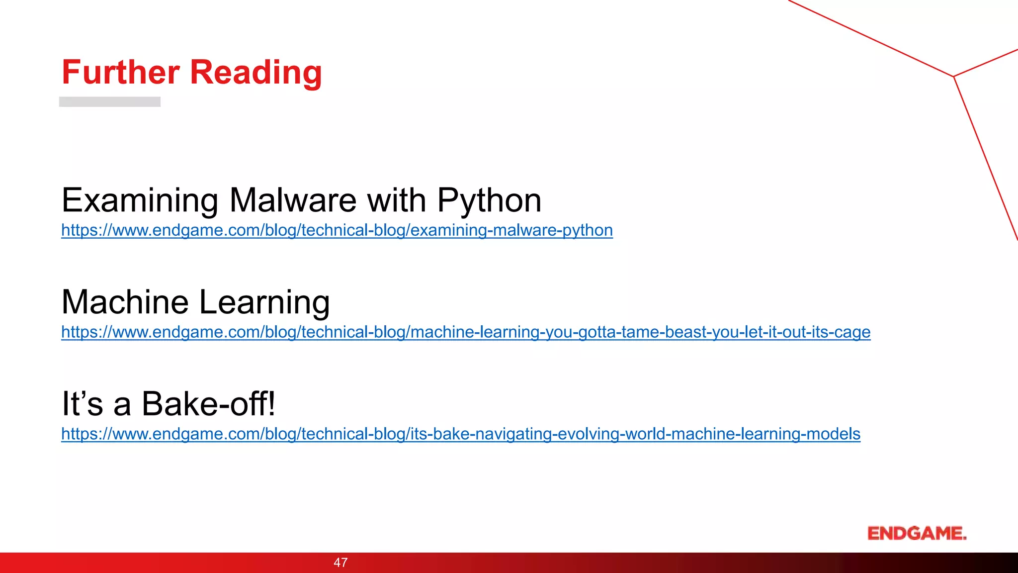 Further Reading
47
Examining Malware with Python
https://www.endgame.com/blog/technical-blog/examining-malware-python
Machine Learning
https://www.endgame.com/blog/technical-blog/machine-learning-you-gotta-tame-beast-you-let-it-out-its-cage
It’s a Bake-off!
https://www.endgame.com/blog/technical-blog/its-bake-navigating-evolving-world-machine-learning-models
 