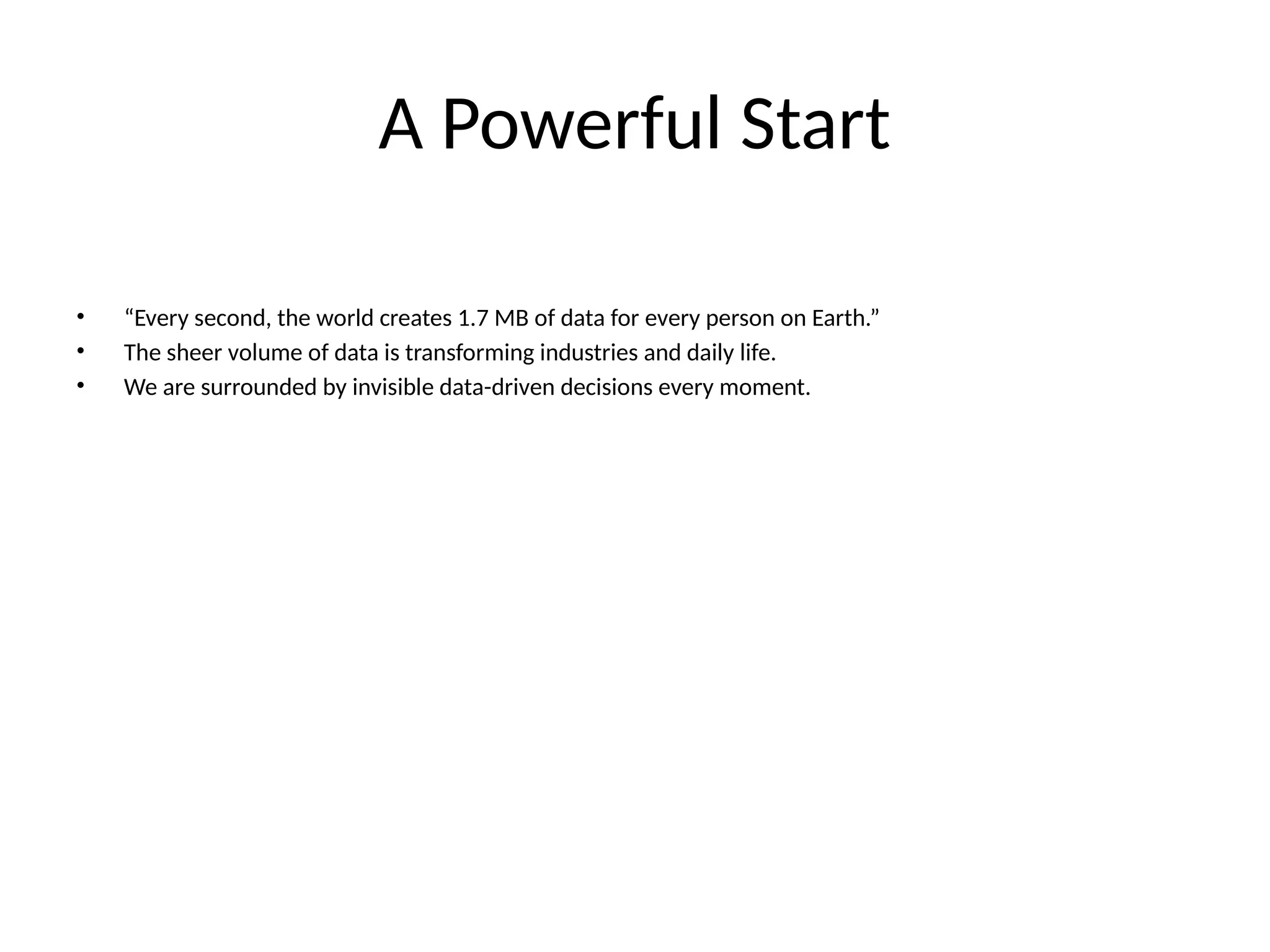 A Powerful Start • “Every second, the world creates 1.7 MB of data for every person on Earth.” • The sheer volume of data is transforming industries and daily life. • We are surrounded by invisible data-driven decisions every moment. 