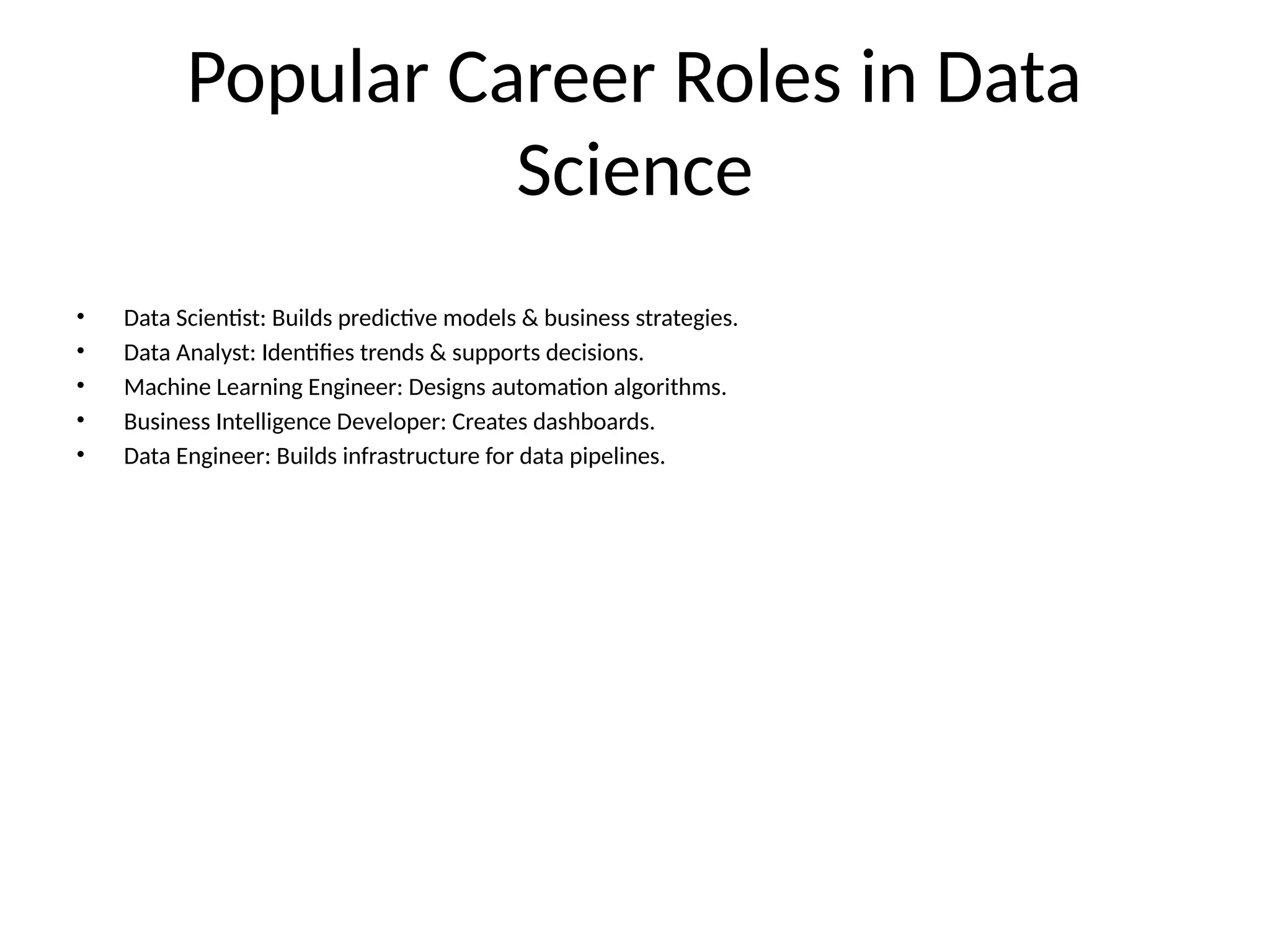 Popular Career Roles in Data Science • Data Scientist: Builds predictive models & business strategies. • Data Analyst: Identifies trends & supports decisions. • Machine Learning Engineer: Designs automation algorithms. • Business Intelligence Developer: Creates dashboards. • Data Engineer: Builds infrastructure for data pipelines. 