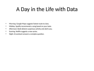 A Day in the Life with Data
• Morning: Google Maps suggests fastest route to class.
• Midday: Spotify recommends a song based on your taste.
• Afternoon: Bank detects suspicious activity and alerts you.
• Evening: Netflix suggests a new series.
• Night: AI assistant answers a complex question.
 