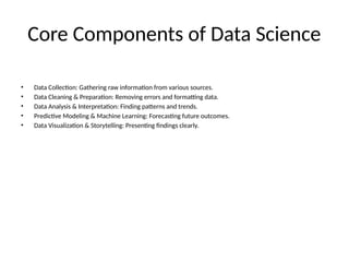Core Components of Data Science
• Data Collection: Gathering raw information from various sources.
• Data Cleaning & Preparation: Removing errors and formatting data.
• Data Analysis & Interpretation: Finding patterns and trends.
• Predictive Modeling & Machine Learning: Forecasting future outcomes.
• Data Visualization & Storytelling: Presenting findings clearly.
 
