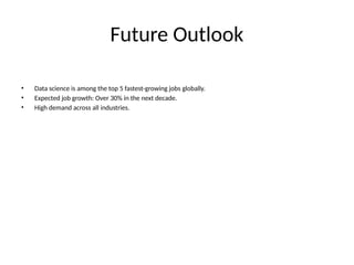 Future Outlook
• Data science is among the top 5 fastest-growing jobs globally.
• Expected job growth: Over 30% in the next decade.
• High demand across all industries.
 