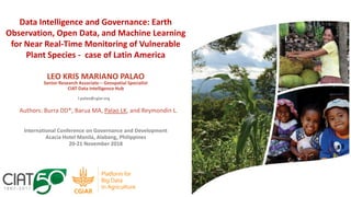 LEO KRIS MARIANO PALAO
Senior Research Associate – Geospatial Specialist
CIAT Data Intelligence Hub
l.palao@cgiar.org
International Conference on Governance and Development
Acacia Hotel Manila, Alabang, Philippines
20-21 November 2018
Data Intelligence and Governance: Earth
Observation, Open Data, and Machine Learning
for Near Real-Time Monitoring of Vulnerable
Plant Species - case of Latin America
Authors: Burra DD*, Barua MA, Palao LK, and Reymondin L.
 