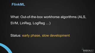 FlinkML
What: Out-of-the-box workhorse algorithms (ALS,
SVM, LinReg, LogReg …)
Status: early phase, slow development
 
