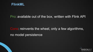 FlinkML
Pro: available out of the box, written with Flink API
Cons: reinvents the wheel, only a few algorithms,
no model persistence
 