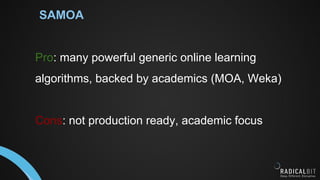 SAMOA
Pro: many powerful generic online learning
algorithms, backed by academics (MOA, Weka)
Cons: not production ready, academic focus
 