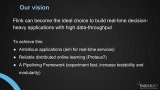 Our vision
Flink can become the ideal choice to build real-time decision-
heavy applications with high data-throughput
To achieve this:
● Ambitious applications (aim for real-time services)
● Reliable distributed online learning (Proteus?)
● A Pipelining Framework (experiment fast, increase testability and
modularity)
 