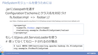 © 2019 NTT DATA Corporation 10
.jarにclasspathを通す
Configurationでschemeとクラス名を対応づけ
fs.foobar.impl => foobar://
see https://hadoop.apache.org/docs/r3.2.0/hadoop-project-dist/hadoop-common/core-default.xml
FileSystemモジュールを使うためには
<property>
<name>fs.foobar.impl</name>
<value>org.example.FooBarFileSystem</value>
</property>
$ tail META-INF/services/org.apache.hadoop.fs.FileSystem
org.example.FooBarFileSystem
もしくはjava.util.ServiceLoaderを使う
# 使ってなくてもロードされるのが難点
 