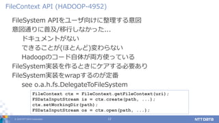 © 2019 NTT DATA Corporation 12
FileSystem APIをユーザ向けに整理する意図
意図通りに普及/移行しなかった...
ドキュメントがない
できることが(ほとんど)変わらない
Hadoopのコード自体が両方使っている
FileSystem実装を作るときにケアする必要あり
FileSystem実装をwrapするのが定番
see o.a.h.fs.DelegateToFileSystem
FileContext API (HADOOP-4952)
FileContext ctx = FileContext.getFileContext(uri);
FSDataInputStream is = ctx.create(path, ...);
ctx.setWorkingDir(path);
FSDataInputStream os = ctx.open(path, ...);
 