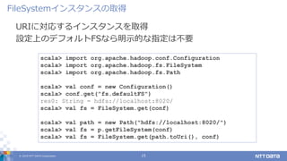 © 2019 NTT DATA Corporation 15
URIに対応するインスタンスを取得
設定上のデフォルトFSなら明示的な指定は不要
FileSystemインスタンスの取得
scala> import org.apache.hadoop.conf.Configuration
scala> import org.apache.hadoop.fs.FileSystem
scala> import org.apache.hadoop.fs.Path
scala> val conf = new Configuration()
scala> conf.get("fs.defaultFS")
res0: String = hdfs://localhost:8020/
scala> val fs = FileSystem.get(conf)
scala> val path = new Path("hdfs://localhost:8020/")
scala> val fs = p.getFileSystem(conf)
scala> val fs = FileSystem.get(path.toUri(), conf)
 