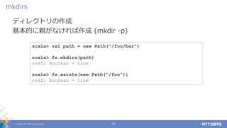 © 2019 NTT DATA Corporation 16
ディレクトリの作成
基本的に親がなければ作成 (mkdir -p)
mkdirs
scala> val path = new Path("/foo/bar")
scala> fs.mkdirs(path)
res1: Boolean = true
scala> fs.exists(new Path("/foo"))
res2: Boolean = true
 