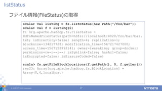© 2019 NTT DATA Corporation 17
ファイル情報(FileStatus)の取得
listStatus
scala> val listing = fs.listStatus(new Path("/foo/bar"))
scala> val f = listing(0)
f: org.apache.hadoop.fs.FileStatus =
HdfsNamedFileStatus{path=hdfs://localhost:8020/foo/bar/baz.
txt; isDirectory=false; length=4; replication=1;
blocksize=134217728; modification_time=1567217427000;
access_time=1567152892141; owner=iwasakims; group=docker;
permission=rw-r--r--; isSymlink=false; hasAcl=false;
isEncrypted=false; isErasureCoded=false}
scala> fs.getFileBlockLocations(f.getPath(), 0, f.getLen())
res23: Array[org.apache.hadoop.fs.BlockLocation] =
Array(0,4,localhost)
 