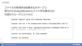 © 2019 NTT DATA Corporation 18
ファイルの新規作成&書き込みオープン
得られたOutputStreamにバイト列を書き込む
先頭からシーケンシャルに
create
scala> import java.nio.charset.Charset
scala> val os = fs.create(new Path("/foo/bar/baz.txt"))
scala> val buf ="baz".getBytes(Charset.forName("UTF-8"))
buf: Array[Byte] = Array(98, 97, 122)
scala> os.write(buf, 0, buf.length)
scala> os.close()
 