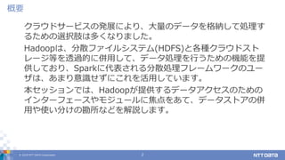 © 2019 NTT DATA Corporation 2
クラウドサービスの発展により、大量のデータを格納して処理す
るための選択肢は多くなりました。
Hadoopは、分散ファイルシステム(HDFS)と各種クラウドスト
レージ等を透過的に併用して、データ処理を行うための機能を提
供しており、Sparkに代表される分散処理フレームワークのユー
ザは、あまり意識せずにこれを活用しています。
本セッションでは、Hadoopが提供するデータアクセスのための
インターフェースやモジュールに焦点をあて、データストアの併
用や使い分けの勘所などを解説します。
概要
 