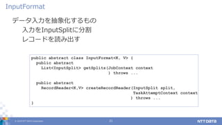 © 2019 NTT DATA Corporation 21
データ入力を抽象化するもの
入力をInputSplitに分割
レコードを読み出す
InputFormat
public abstract class InputFormat<K, V> {
public abstract
List<InputSplit> getSplits(JobContext context
) throws ...
public abstract
RecordReader<K,V> createRecordReader(InputSplit split,
TaskAttemptContext context
) throws ...
}
 