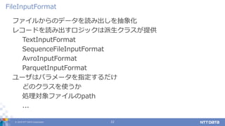 © 2019 NTT DATA Corporation 22
ファイルからのデータを読み出しを抽象化
レコードを読み出すロジックは派生クラスが提供
TextInputFormat
SequenceFileInputFormat
AvroInputFormat
ParquetInputFormat
ユーザはパラメータを指定するだけ
どのクラスを使うか
処理対象ファイルのpath
...
FileInputFormat
 