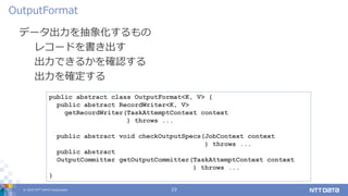 © 2019 NTT DATA Corporation 23
データ出力を抽象化するもの
レコードを書き出す
出力できるかを確認する
出力を確定する
OutputFormat
public abstract class OutputFormat<K, V> {
public abstract RecordWriter<K, V>
getRecordWriter(TaskAttemptContext context
) throws ...
public abstract void checkOutputSpecs(JobContext context
) throws ...
public abstract
OutputCommitter getOutputCommitter(TaskAttemptContext context
) throws ...
}
 