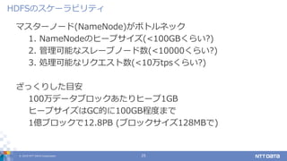 © 2019 NTT DATA Corporation 25
マスターノード(NameNode)がボトルネック
1. NameNodeのヒープサイズ(<100GBくらい?)
2. 管理可能なスレーブノード数(<10000くらい?)
3. 処理可能なリクエスト数(<10万tpsくらい?)
ざっくりした目安
100万データブロックあたりヒープ1GB
ヒープサイズはGC的に100GB程度まで
1億ブロックで12.8PB (ブロックサイズ128MBで)
HDFSのスケーラビリティ
 
