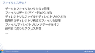 © 2019 NTT DATA Corporation 26
データをファイルという単位で管理
ファイルはデータ(バイト列)の入れ物
ディレクトリはファイルやディレクトリの入れ物
階層的なディレクトリ構造でファイルを整理
ファイル/ディレクトリはメタデータを持つ
所有者に応じたアクセス制御
...
ファイルシステム?
 