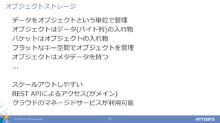 © 2019 NTT DATA Corporation 27
データをオブジェクトという単位で管理
オブジェクトはデータ(バイト列)の入れ物
バケットはオブジェクトの入れ物
フラットなキー空間でオブジェクトを管理
オブジェクトはメタデータを持つ
...
スケールアウトしやすい
REST APIによるアクセス(がメイン)
クラウドのマネージドサービスが利用可能
オブジェクトストレージ
 