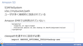 © 2019 NTT DATA Corporation 28
S3AFileSystem
s3a://mybucket/path
ユーザが多く継続的に改良されている
Amazon S3
export HADOOP_OPTIONAL_TOOLS=hadoop-aws
classpathを通すのに設定が必要:
<property>
<name>fs.s3.impl</name>
<value>com.amazon.ws.emr.hadoop.fs.EmrFileSystem</value>
</property>
Amazon EMRでは利用されていない:
 