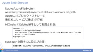 © 2019 NTT DATA Corporation 29
NativeAzureFileSystem
wasb://mycontainer@myaccount.blob.core.windows.net/path
Azureのオブジェクトストレージ
後継的なサービス(後述)が存在
Azure Blob Storage
export HADOOP_OPTIONAL_TOOLS=hadoop-azure
classpathを通すのに設定が必要:
<property>
<name>fs.defaultFS</name>
<value>wasb://mycluster@myaccount.blob.core.windows.net</value>
<final>true</final>
</property>
HDInsightでdefualtFSとして利用される:
 