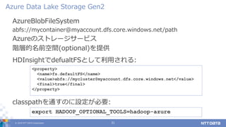 © 2019 NTT DATA Corporation 31
AzureBlobFileSystem
abfs://mycontainer@myaccount.dfs.core.windows.net/path
Azureのストレージサービス
階層的名前空間(optional)を提供
Azure Data Lake Storage Gen2
export HADOOP_OPTIONAL_TOOLS=hadoop-azure
classpathを通すのに設定が必要:
<property>
<name>fs.defaultFS</name>
<value>abfs://mycluster@myaccount.dfs.core.windows.net</value>
<final>true</final>
</property>
HDInsightでdefualtFSとして利用される:
 