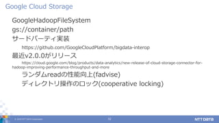 © 2019 NTT DATA Corporation 32
GoogleHadoopFileSystem
gs://container/path
サードパーティ実装
https://github.com/GoogleCloudPlatform/bigdata-interop
最近v2.0.0がリリース
https://cloud.google.com/blog/products/data-analytics/new-release-of-cloud-storage-connector-for-
hadoop-improving-performance-throughput-and-more
ランダムreadの性能向上(fadvise)
ディレクトリ操作のロック(cooperative locking)
Google Cloud Storage
 