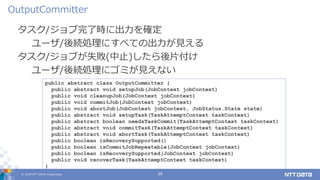 © 2019 NTT DATA Corporation 39
タスク/ジョブ完了時に出力を確定
ユーザ/後続処理にすべての出力が見える
タスク/ジョブが失敗(中止)したら後片付け
ユーザ/後続処理にゴミが見えない
OutputCommitter
public abstract class OutputCommitter {
public abstract void setupJob(JobContext jobContext)
public void cleanupJob(JobContext jobContext)
public void commitJob(JobContext jobContext)
public void abortJob(JobContext jobContext, JobStatus.State state)
public abstract void setupTask(TaskAttemptContext taskContext)
public abstract boolean needsTaskCommit(TaskAttemptContext taskContext)
public abstract void commitTask(TaskAttemptContext taskContext)
public abstract void abortTask(TaskAttemptContext taskContext)
public boolean isRecoverySupported()
public boolean isCommitJobRepeatable(JobContext jobContext)
public boolean isRecoverySupported(JobContext jobContext)
public void recoverTask(TaskAttemptContext taskContext)
}
 