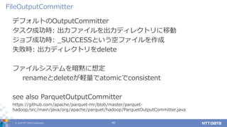 © 2019 NTT DATA Corporation 40
デフォルトのOutputCommitter
タスク成功時: 出力ファイルを出力ディレクトリに移動
ジョブ成功時: _SUCCESSという空ファイルを作成
失敗時: 出力ディレクトリをdelete
ファイルシステムを暗黙に想定
renameとdeleteが軽量でatomicでconsistent
see also ParquetOutputCommitter
https://github.com/apache/parquet-mr/blob/master/parquet-
hadoop/src/main/java/org/apache/parquet/hadoop/ParquetOutputCommitter.java
FileOutputCommitter
 