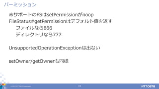 © 2019 NTT DATA Corporation 43
未サポートのFSはsetPermissionがnoop
FileStatus#getPermissionはデフォルト値を返す
ファイルなら666
ディレクトリなら777
UnsupportedOperationExceptionは出ない
setOwner/getOwnerも同様
パーミッション
 