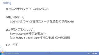 © 2019 NTT DATA Corporation 44
書き込み中のファイルの読み込み
hdfs, abfs: 可
open以後にwriteされたデータを読むには再open
gs: 可(オプショナル)
hsync/syncを呼ぶ必要あり
fs.gs.outputstream.type=SYNCABLE_COMPOSITE
s3a: 不可
Tailing
 