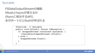 © 2019 NTT DATA Corporation 45
FSDataOutputStreamの機能
hflushとhsyncが使えるか
(fsyncに相当するAPI)
未サポートだとflushが呼ばれる
Syncable
@Override // Syncable
public void hflush() throws IOException {
if (wrappedStream instanceof Syncable) {
((Syncable)wrappedStream).hflush();
} else {
wrappedStream.flush();
}
}
 