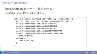 © 2019 NTT DATA Corporation 47
hasCapabilityメソッドで確認できる
まだ未対応の実装も多いはず..
StreamCapabilities
public boolean hasCapability(String capability) {
switch (StringUtils.toLowerCase(capability)) {
case StreamCapabilities.READAHEAD:
case StreamCapabilities.DROPBEHIND:
case StreamCapabilities.UNBUFFER:
case StreamCapabilities.READBYTEBUFFER:
case StreamCapabilities.PREADBYTEBUFFER:
return true;
default:
return false;
}
}
 