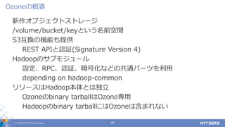© 2019 NTT DATA Corporation 49
新作オブジェクトストレージ
/volume/bucket/keyという名前空間
S3互換の機能も提供
REST APIと認証(Signature Version 4)
Hadoopのサブモジュール
設定、RPC、認証、暗号化などの共通パーツを利用
depending on hadoop-common
リリースはHadoop本体とは独立
Ozoneのbinary tarballはOzone専用
Hadoopのbinary tarballにはOzoneは含まれない
Ozoneの概要
 