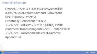 © 2019 NTT DATA Corporation 53
OzoneにアクセスするためのFileSystem実装
o3fs://bucket.volume.omhost:9862/path
RPCでOzoneにアクセス
Eventually Consistentではない
ディレクトリは空オブジェクト(末尾/)で表現
renameはOzoneManagerのメタデータのみの更新
ディレクトリのrename/deleteは非atomic
append不可
OzoneFileSystem
 