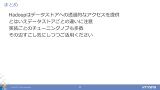 © 2019 NTT DATA Corporation 55
Hadoopはデータストアへの透過的なアクセスを提供
とはいえデータストアごとの違いに注意
実装ごとのチューニングノブも多数
その辺すこし気にしつつご活用ください
まとめ
 