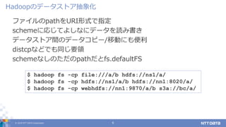 © 2019 NTT DATA Corporation 6
ファイルのpathをURI形式で指定
schemeに応じてよしなにデータを読み書き
データストア間のデータコピー/移動にも便利
distcpなどでも同じ要領
schemeなしのただのpathだとfs.defaultFS
Hadoopのデータストア抽象化
$ hadoop fs -cp file:///a/b hdfs://ns1/a/
$ hadoop fs -cp hdfs://ns1/a/b hdfs://nn1:8020/a/
$ hadoop fs -cp webhdfs://nn1:9870/a/b s3a://bc/a/
 