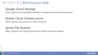 © 2019 NTT DATA Corporation 8
Google Cloud Storage
https://github.com/GoogleCloudPlatform/bigdata-interop/tree/master/gcs
Oracle Cloud Infrastructure
https://github.com/oracle/oci-hdfs-connector
Ignite File System
https://github.com/apache/ignite/tree/master/modules/hadoop
サードパーティ製のFileSystem実装
 