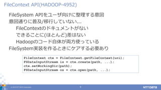 © 2019 NTT DATA Corporation 9
FileSystem APIをユーザ向けに整理する意図
意図通りに普及/移行していない...
FileContextのドキュメントがない
できることに(ほとんど)差はない
Hadoopのコード自体が両方使っている
FileSystem実装を作るときにケアする必要あり
FileContext API(HADOOP-4952)
FileContext ctx = FileContext.getFileContext(uri);
FSDataInputStream is = ctx.create(path, ...);
ctx.setWorkingDir(path);
FSDataInputStream os = ctx.open(path, ...);
 