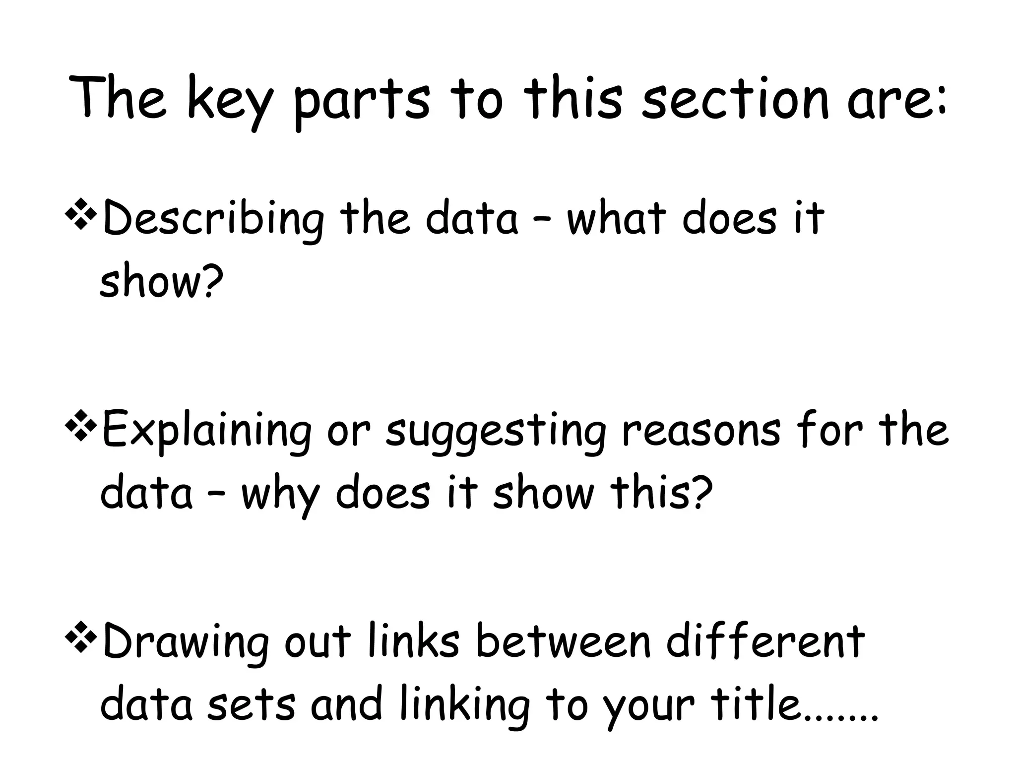 The key parts to this section are: Describing the data – what does it show? Explaining or suggesting reasons for the data – why does it show this? Drawing out links between different data sets and linking to your title.......