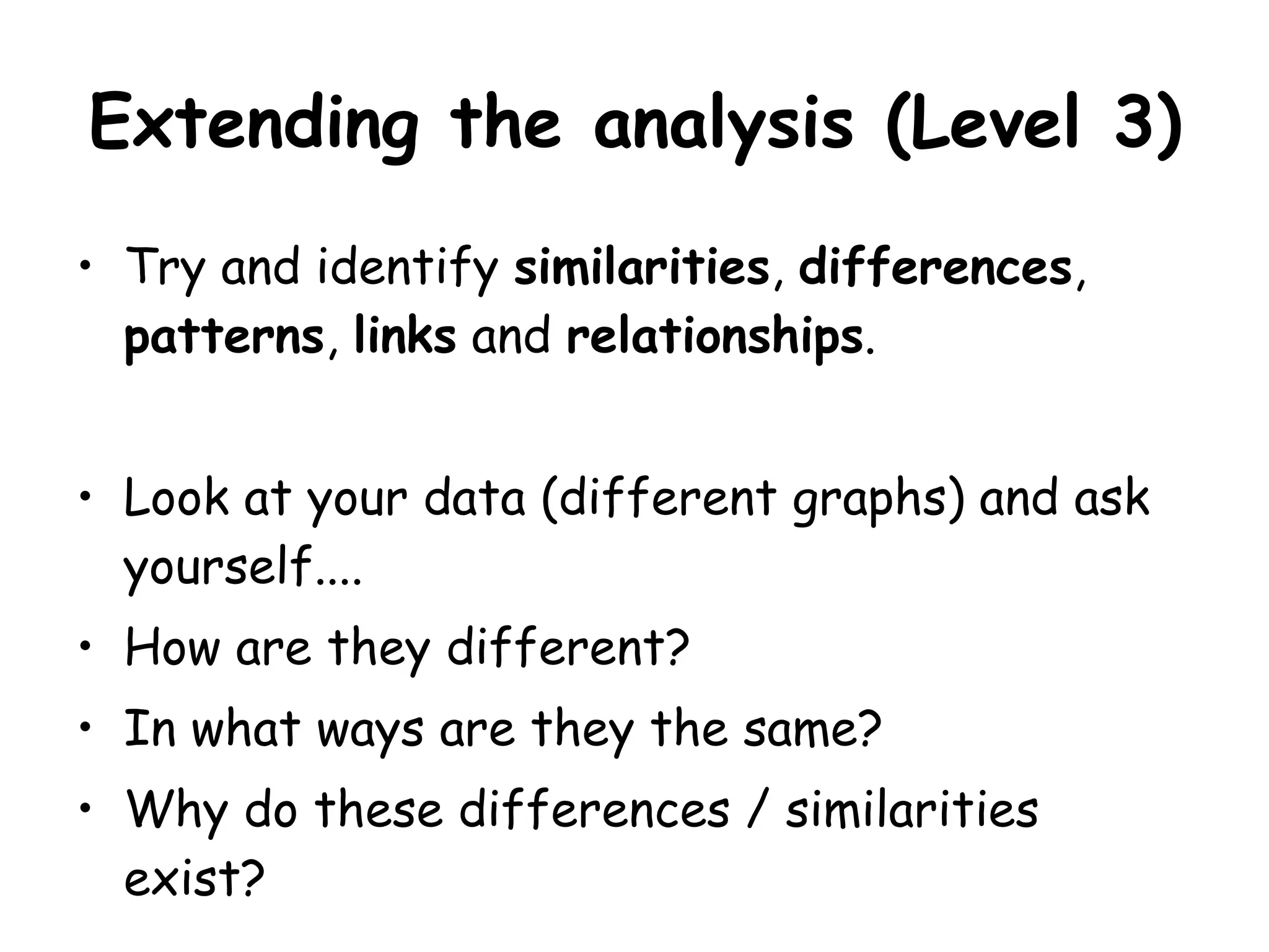 Extending the analysis (Level 3) Try and identify similarities , differences , patterns , links and relationships . Look at your data (different graphs) and ask yourself.... How are they different? In what ways are they the same? Why do these differences / similarities exist?