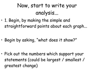 Now, start to write your analysis... 1. Begin, by making the simple and straightforward points about each graph...  Begin by asking, “what does it show?” Pick out the numbers which support your statements (could be largest / smallest / greatest change) 