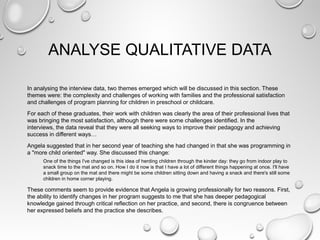 ANALYSE QUALITATIVE DATA
In analysing the interview data, two themes emerged which will be discussed in this section. These
themes were: the complexity and challenges of working with families and the professional satisfaction
and challenges of program planning for children in preschool or childcare.
For each of these graduates, their work with children was clearly the area of their professional lives that
was bringing the most satisfaction, although there were some challenges identified. In the
interviews, the data reveal that they were all seeking ways to improve their pedagogy and achieving
success in different ways…
Angela suggested that in her second year of teaching she had changed in that she was programming in
a "more child oriented" way. She discussed this change:
One of the things I've changed is this idea of herding children through the kinder day: they go from indoor play to
snack time to the mat and so on. How I do it now is that I have a lot of different things happening at once. I'll have
a small group on the mat and there might be some children sitting down and having a snack and there's still some
children in home corner playing.
These comments seem to provide evidence that Angela is growing professionally for two reasons. First,
the ability to identify changes in her program suggests to me that she has deeper pedagogical
knowledge gained through critical reflection on her practice, and second, there is congruence between
her expressed beliefs and the practice she describes.
 