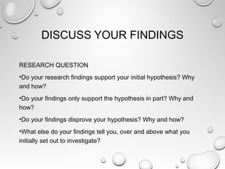 DISCUSS YOUR FINDINGS
RESEARCH QUESTION
•Do your research findings support your initial hypothesis? Why
and how?
•Do your findings only support the hypothesis in part? Why and
how?
•Do your findings disprove your hypothesis? Why and how?
•What else do your findings tell you, over and above what you
initially set out to investigate?
 