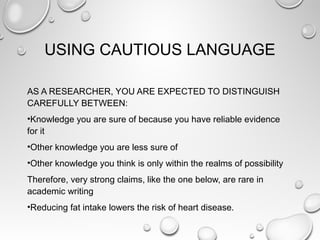 USING CAUTIOUS LANGUAGE
AS A RESEARCHER, YOU ARE EXPECTED TO DISTINGUISH
CAREFULLY BETWEEN:
•Knowledge you are sure of because you have reliable evidence
for it
•Other knowledge you are less sure of
•Other knowledge you think is only within the realms of possibility
Therefore, very strong claims, like the one below, are rare in
academic writing
•Reducing fat intake lowers the risk of heart disease.
 