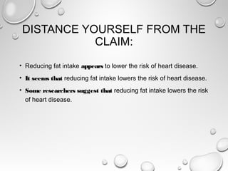 DISTANCE YOURSELF FROM THE
CLAIM:
• Reducing fat intake appears to lower the risk of heart disease.
• It seems that reducing fat intake lowers the risk of heart disease.
• Some researchers suggest that reducing fat intake lowers the risk
of heart disease.
 