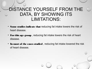 DISTANCE YOURSELF FROM THE
DATA, BY SHOWING ITS
LIMITATIONS:
• Some studies indicate that reducing fat intake lowers the risk of
heart disease.
• Forthis age group , reducing fat intake lowers the risk of heart
disease.
• In most of the cases studied , reducing fat intake lowered the risk
of heart disease.
 